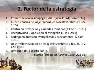 2. Factor de la estrategia
1. Comenzar con la sinagoga judía. (2Co 11:24; Rom. 1:16)
2. Circunstancias de viaje favorables o desfavorables (1 Cor.
16:5)
3. Centro en provincias y ciudades romanas (1 Cor. 16:1-16)
4. Receptividad u oposición al evangelio (1 Tes. 2:18)
5. Trabajo en áreas no evangelizadas previamente (2 Cor.
10:16)
6. Desarrollo y cuidado de las iglesias viables (1 Tes. 3:10; 2
Cor. 1:15)
7. Dirección del Espíritu Santo.
Stange (citado en Riesner 1998, 225-56)

 