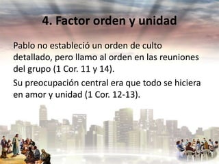 4. Factor orden y unidad
Pablo no estableció un orden de culto
detallado, pero llamo al orden en las reuniones
del grupo (1 Cor. 11 y 14).
Su preocupación central era que todo se hiciera
en amor y unidad (1 Cor. 12-13).

 