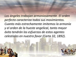 Los ángeles trabajan armoniosamente. El orden
perfecto caracteriza todos sus movimientos.
Cuanto más estrechamente imitemos la armonía
y el orden de la hueste angelical, tanto mayor
éxito tendrán los esfuerzos de estos agentes
celestiales en nuestro favor (Carta 32, 1892).

 