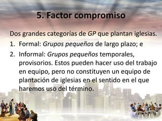 5. Factor compromiso
Dos grandes categorías de GP que plantan iglesias.
1. Formal: Grupos pequeños de largo plazo; e
2. Informal: Grupos pequeños temporales,
provisorios. Estos pueden hacer uso del trabajo
en equipo, pero no constituyen un equipo de
plantación de iglesias en el sentido en el que
haremos uso del término.

 