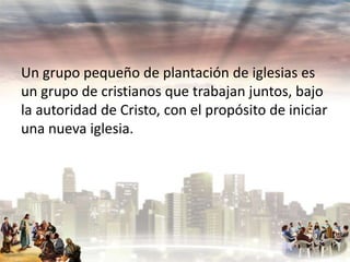 Un grupo pequeño de plantación de iglesias es
un grupo de cristianos que trabajan juntos, bajo
la autoridad de Cristo, con el propósito de iniciar
una nueva iglesia.

 