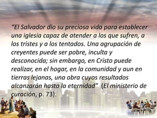 “El Salvador dio su preciosa vida para establecer
una iglesia capaz de atender a los que sufren, a
los tristes y a los tentados. Una agrupación de
creyentes puede ser pobre, inculta y
desconocida; sin embargo, en Cristo puede
realizar, en el hogar, en la comunidad y aun en
tierras lejanas, una obra cuyos resultados
alcanzarán hasta la eternidad” (El ministerio de
curación, p. 73).

 