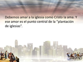 Debemos amar a la iglesia como Cristo la ama. Y
ese amor es el punto central de la “plantación
de iglesias”.

 