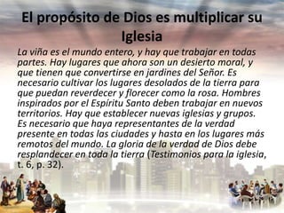 El propósito de Dios es multiplicar su
Iglesia
La viña es el mundo entero, y hay que trabajar en todas
partes. Hay lugares que ahora son un desierto moral, y
que tienen que convertirse en jardines del Señor. Es
necesario cultivar los lugares desolados de la tierra para
que puedan reverdecer y florecer como la rosa. Hombres
inspirados por el Espíritu Santo deben trabajar en nuevos
territorios. Hay que establecer nuevas iglesias y grupos.
Es necesario que haya representantes de la verdad
presente en todas las ciudades y hasta en los lugares más
remotos del mundo. La gloria de la verdad de Dios debe
resplandecer en toda la tierra (Testimonios para la iglesia,
t. 6, p. 32).

 