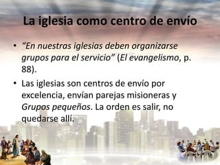 La iglesia como centro de envío
• “En nuestras iglesias deben organizarse
grupos para el servicio” (El evangelismo, p.
88).
• Las iglesias son centros de envío por
excelencia, envían parejas misioneras y
Grupos pequeños. La orden es salir, no
quedarse allí.

 