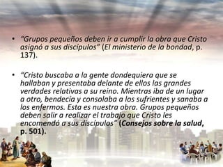 • “Grupos pequeños deben ir a cumplir la obra que Cristo
asignó a sus discípulos” (El ministerio de la bondad, p.
137).
• “Cristo buscaba a la gente dondequiera que se
hallaban y presentaba delante de ellos las grandes
verdades relativas a su reino. Mientras iba de un lugar
a otro, bendecía y consolaba a los sufrientes y sanaba a
los enfermos. Esta es nuestra obra. Grupos pequeños
deben salir a realizar el trabajo que Cristo les
encomendó a sus discípulos” (Consejos sobre la salud,
p. 501).

 