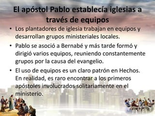 El apóstol Pablo establecía iglesias a
través de equipos
• Los plantadores de iglesia trabajan en equipos y
desarrollan grupos ministeriales locales.
• Pablo se asoció a Bernabé y más tarde formó y
dirigió varios equipos, reuniendo constantemente
grupos por la causa del evangelio.
• El uso de equipos es un claro patrón en Hechos.
En realidad, es raro encontrar a los primeros
apóstoles involucrados solitariamente en el
ministerio.

 