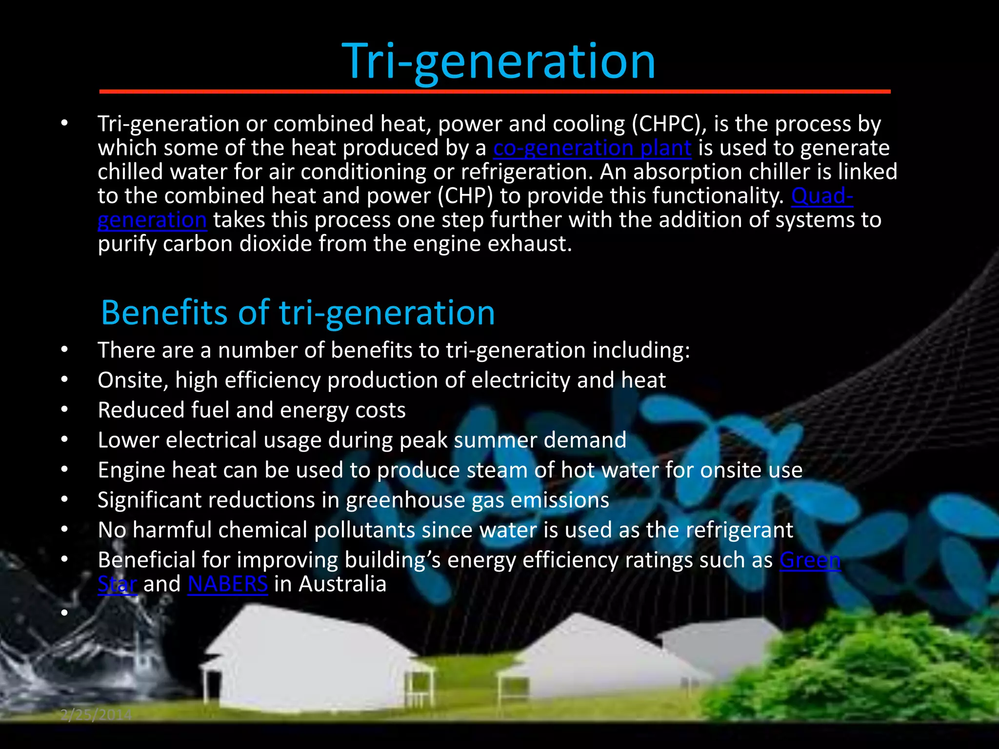 Tri-generation
•

Tri-generation or combined heat, power and cooling (CHPC), is the process by
which some of the heat produced by a co-generation plant is used to generate
chilled water for air conditioning or refrigeration. An absorption chiller is linked
to the combined heat and power (CHP) to provide this functionality. Quadgeneration takes this process one step further with the addition of systems to
purify carbon dioxide from the engine exhaust.

Benefits of tri-generation
•
•
•
•
•
•
•
•

There are a number of benefits to tri-generation including:
Onsite, high efficiency production of electricity and heat
Reduced fuel and energy costs
Lower electrical usage during peak summer demand
Engine heat can be used to produce steam of hot water for onsite use
Significant reductions in greenhouse gas emissions
No harmful chemical pollutants since water is used as the refrigerant
Beneficial for improving building’s energy efficiency ratings such as Green
Star and NABERS in Australia

•

2/25/2014

 