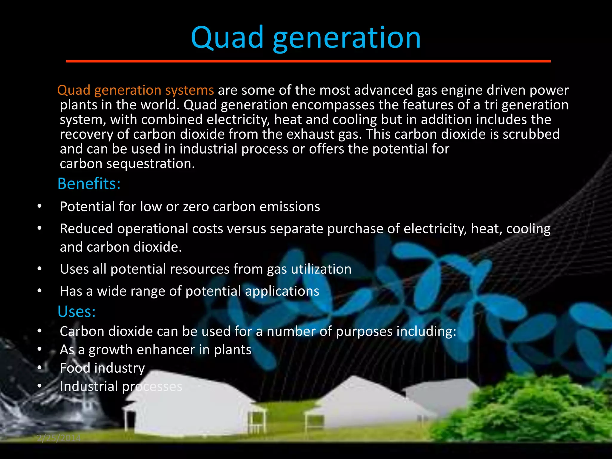 Quad generation
Quad generation systems are some of the most advanced gas engine driven power
plants in the world. Quad generation encompasses the features of a tri generation
system, with combined electricity, heat and cooling but in addition includes the
recovery of carbon dioxide from the exhaust gas. This carbon dioxide is scrubbed
and can be used in industrial process or offers the potential for
carbon sequestration.

Benefits:
•
•

•
•

Potential for low or zero carbon emissions
Reduced operational costs versus separate purchase of electricity, heat, cooling
and carbon dioxide.
Uses all potential resources from gas utilization
Has a wide range of potential applications

Uses:
•
•
•
•

Carbon dioxide can be used for a number of purposes including:
As a growth enhancer in plants
Food industry
Industrial processes

2/25/2014

 