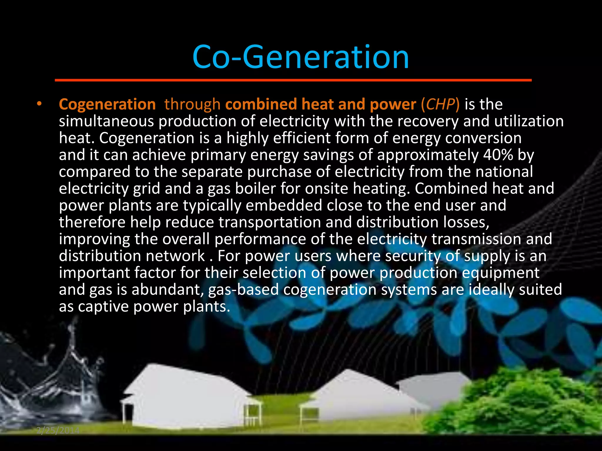 •

Co-Generation
Cogeneration & CHP

• Cogeneration through combined heat and power (CHP) is the
simultaneous production of electricity with the recovery and utilization
heat. Cogeneration is a highly efficient form of energy conversion
and it can achieve primary energy savings of approximately 40% by
compared to the separate purchase of electricity from the national
electricity grid and a gas boiler for onsite heating. Combined heat and
power plants are typically embedded close to the end user and
therefore help reduce transportation and distribution losses,
improving the overall performance of the electricity transmission and
distribution network . For power users where security of supply is an
important factor for their selection of power production equipment
and gas is abundant, gas-based cogeneration systems are ideally suited
as captive power plants.

2/25/2014

 