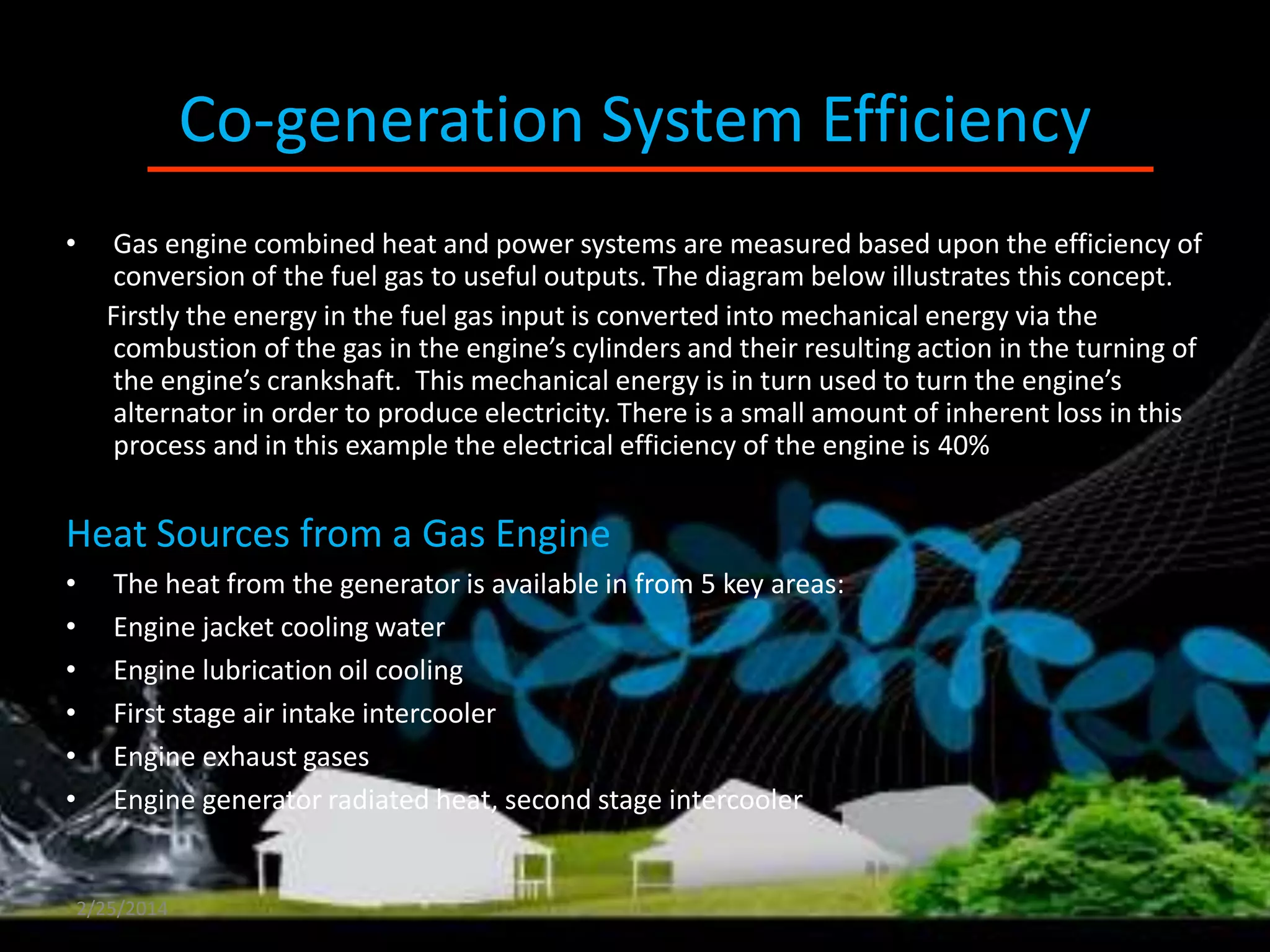 Co-generation System Efficiency
•

Gas engine combined heat and power systems are measured based upon the efficiency of
conversion of the fuel gas to useful outputs. The diagram below illustrates this concept.
Firstly the energy in the fuel gas input is converted into mechanical energy via the
combustion of the gas in the engine’s cylinders and their resulting action in the turning of
the engine’s crankshaft. This mechanical energy is in turn used to turn the engine’s
alternator in order to produce electricity. There is a small amount of inherent loss in this
process and in this example the electrical efficiency of the engine is 40%

Heat Sources from a Gas Engine
•
•
•
•
•
•

The heat from the generator is available in from 5 key areas:
Engine jacket cooling water
Engine lubrication oil cooling
First stage air intake intercooler
Engine exhaust gases
Engine generator radiated heat, second stage intercooler

2/25/2014

 