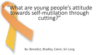 By: Benedict, Bradley, Calvin, Sin Long
“What are young people’s attitude
towards self-mutilation through
cutting?”
 