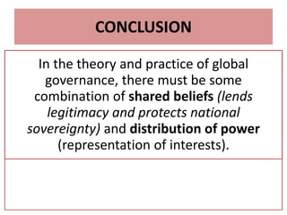 CONCLUSION
In the theory and practice of global
governance, there must be some
combination of shared beliefs (lends
legitimacy and protects national
sovereignty) and distribution of power
(representation of interests).
 