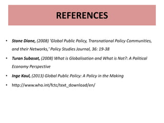 REFERENCES
• Stone Diane, (2008) 'Global Public Policy, Transnational Policy Communities,
and their Networks,' Policy Studies Journal, 36: 19-38
• Turan Subasat, (2008) What is Globalisation and What is Not?: A Political
Economy Perspective
• Inge Kaul, (2013) Global Public Policy: A Policy in the Making
• http://www.who.int/fctc/text_download/en/
 