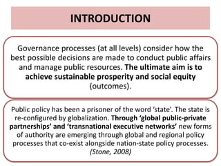 INTRODUCTION
Governance processes (at all levels) consider how the
best possible decisions are made to conduct public affairs
and manage public resources. The ultimate aim is to
achieve sustainable prosperity and social equity
(outcomes).
Public policy has been a prisoner of the word ‘state’. The state is
re-configured by globalization. Through ‘global public-private
partnerships’ and ‘transnational executive networks’ new forms
of authority are emerging through global and regional policy
processes that co-exist alongside nation-state policy processes.
(Stone, 2008)
 