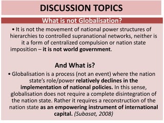 DISCUSSION TOPICS
What is not Globalisation?
• It is not the movement of national power structures of
hierarchies to controlled supranational networks, neither is
it a form of centralized compulsion or nation state
imposition – it is not world government.
And What is?
• Globalisation is a process (not an event) where the nation
state’s role/power relatively declines in the
implementation of national policies. In this sense,
globalisation does not require a complete disintegration of
the nation state. Rather it requires a reconstruction of the
nation state as an empowering instrument of international
capital. (Subasat, 2008)
 