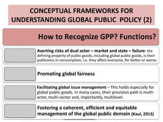 CONCEPTUAL FRAMEWORKS FOR
UNDERSTANDING GLOBAL PUBLIC POLICY (2)
How to Recognize GPP? Functions?
Averting risks of dual actor – market and state – failure: the
defining property of public goods, including global public goods, is their
publicness in consumption, i.e. they affect everyone, for better or worse.
Promoting global fairness
Facilitating global issue management – This holds especially for
global public goods. In many cases, their provision path is multi-
actor, multi-sector and, importantly, multilevel.
Fostering a coherent, efficient and equitable
management of the global public domain (Kaul, 2013)
 