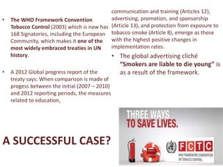 A SUCCESSFUL CASE?
• The WHO Framework Convention
Tobacco Control (2003) which is now has
168 Signatories, including the European
Community, which makes it one of the
most widely embraced treaties in UN
history.
• A 2012 Global progress report of the
treaty says: When comparison is made of
progess between the initial (2007 – 2010)
and 2012 reporting periods, the measures
related to education,
communication and training (Articles 12),
advertising, promotion, and sponsorship
(Article 13), and protection from exposure to
tobacco smoke (Article 8), emerge as those
with the highest positive changes in
implementation rates.
• The global advertising cliché
“Smokers are liable to die young” is
as a result of the framework.
 