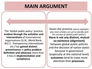 MAIN ARGUMENT
The ‘Global public policy’ practice
evident through the activities and
interventions of transnational
organisations (U.N., World Bank,
W.E.F., Transparency International
etc.) has gained distinct
preeminence in policy problem
definition and advocacy more than
it has in implementation and
compliance.
Given the premise (which highlights
why most scholars are yet to identify with
the concept of ‘global public policy’),
there is not any distinct, mutual
co-existence (alignment)
between global public policies
and the decision of nation states
because in governance
(especially at the national level)
outcomes tend to crave more
attention than processes.
 