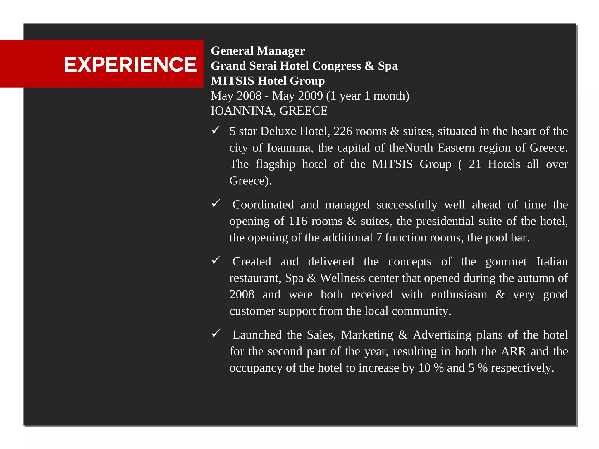 General Manager
EXPERIENCE   Grand Serai Hotel Congress & Spa
             MITSIS Hotel Group
             May 2008 - May 2009 (1 year 1 month)
             IOANNINA, GREECE
              5 star Deluxe Hotel, 226 rooms & suites, situated in the heart of the
               city of Ioannina, the capital of theNorth Eastern region of Greece.
               The flagship hotel of the MITSIS Group ( 21 Hotels all over
               Greece).
              Coordinated and managed successfully well ahead of time the
               opening of 116 rooms & suites, the presidential suite of the hotel,
               the opening of the additional 7 function rooms, the pool bar.
              Created and delivered the concepts of the gourmet Italian
               restaurant, Spa & Wellness center that opened during the autumn of
               2008 and were both received with enthusiasm & very good
               customer support from the local community.
              Launched the Sales, Marketing & Advertising plans of the hotel
               for the second part of the year, resulting in both the ARR and the
               occupancy of the hotel to increase by 10 % and 5 % respectively.
 