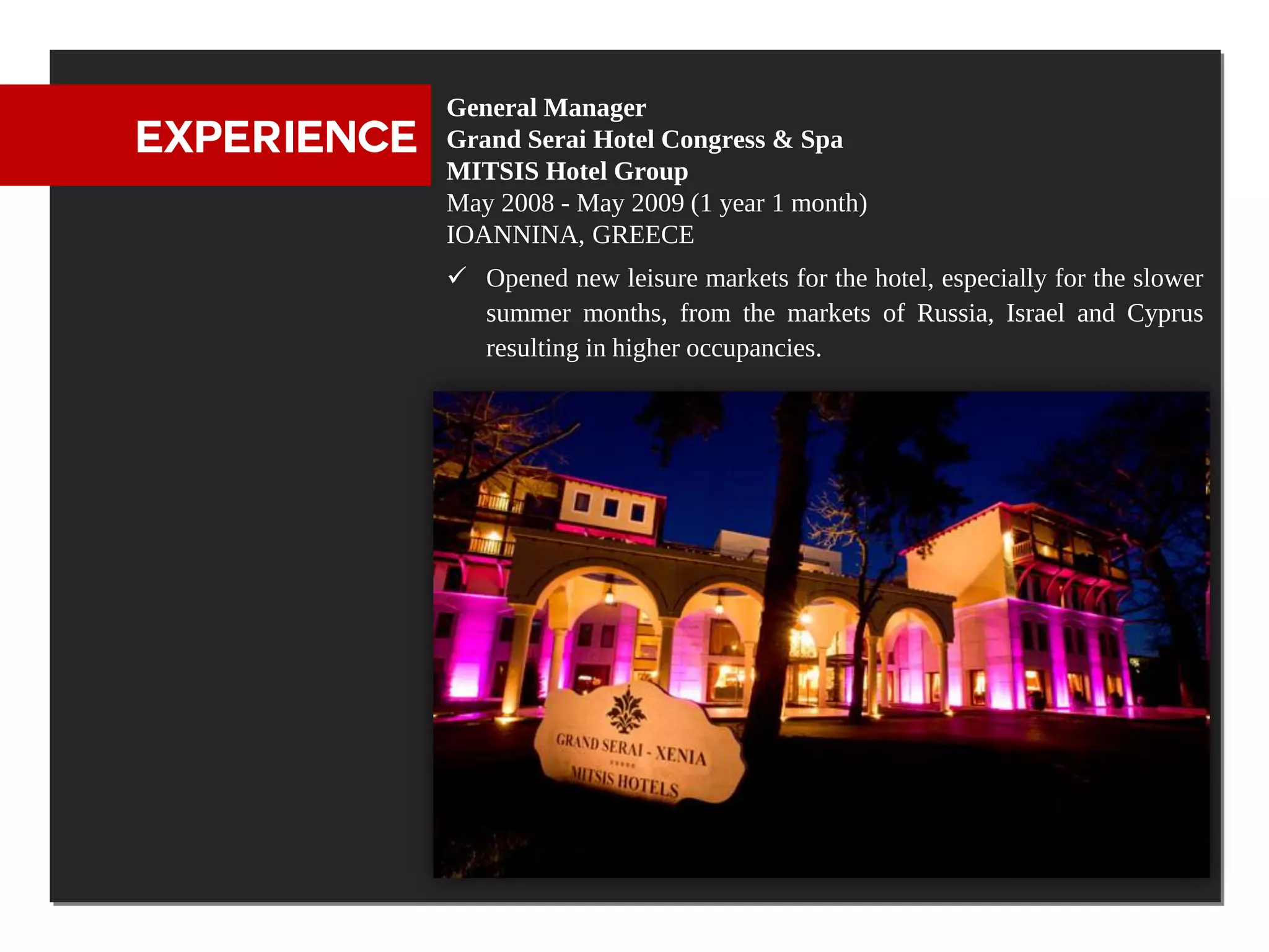 General Manager
EXPERIENCE   Grand Serai Hotel Congress & Spa
             MITSIS Hotel Group
             May 2008 - May 2009 (1 year 1 month)
             IOANNINA, GREECE
              Opened new leisure markets for the hotel, especially for the slower
               summer months, from the markets of Russia, Israel and Cyprus
               resulting in higher occupancies.
 