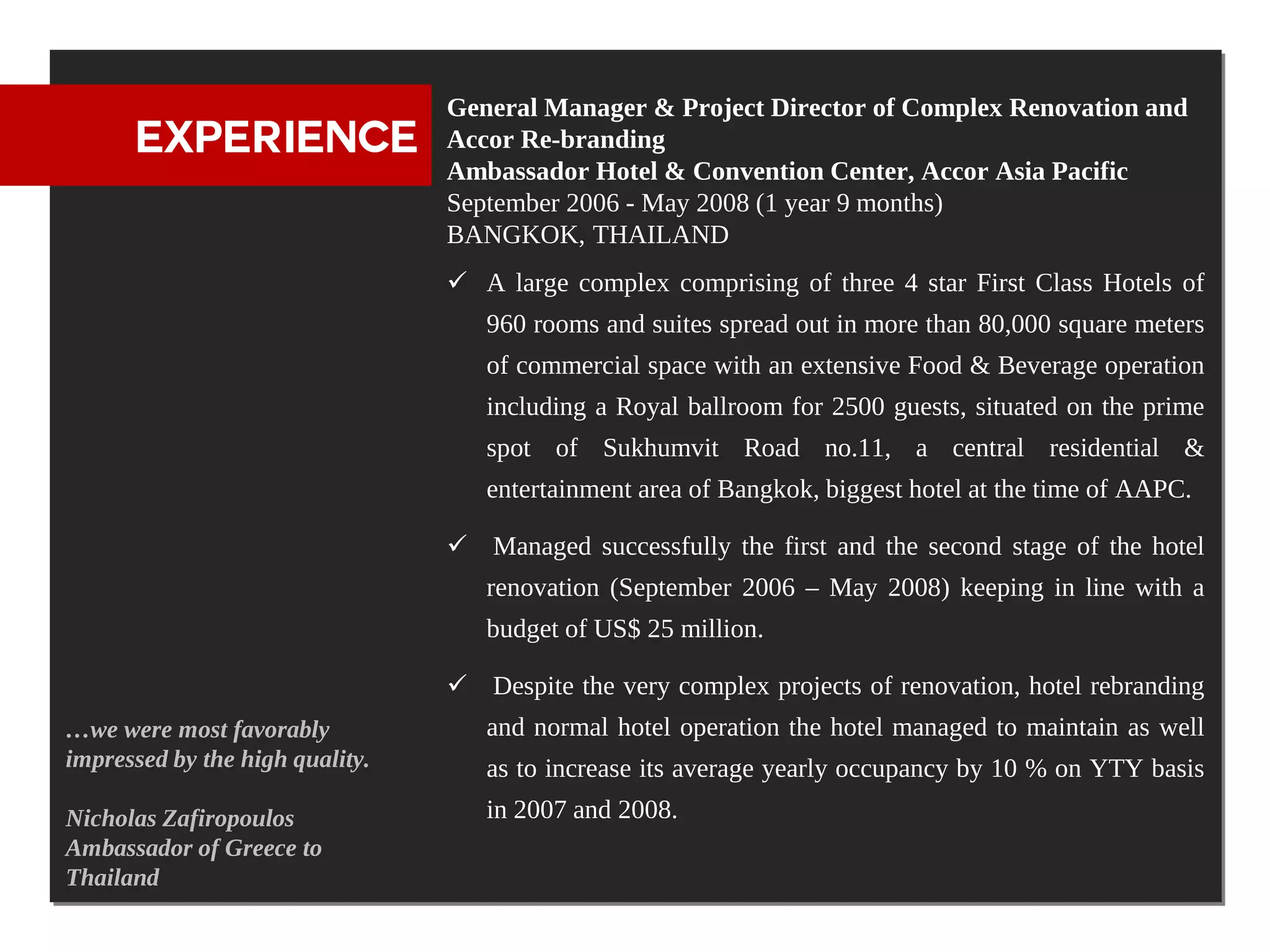 General Manager & Project Director of Complex Renovation and
      EXPERIENCE                 Accor Re-branding
                                 Ambassador Hotel & Convention Center, Accor Asia Pacific
                                 September 2006 - May 2008 (1 year 9 months)
                                 BANGKOK, THAILAND
                                  A large complex comprising of three 4 star First Class Hotels of
                                    960 rooms and suites spread out in more than 80,000 square meters
                                    of commercial space with an extensive Food & Beverage operation
                                    including a Royal ballroom for 2500 guests, situated on the prime
                                    spot of Sukhumvit Road no.11, a central residential &
                                    entertainment area of Bangkok, biggest hotel at the time of AAPC.

                                  Managed successfully the first and the second stage of the hotel
                                    renovation (September 2006 – May 2008) keeping in line with a
                                    budget of US$ 25 million.

                                  Despite the very complex projects of renovation, hotel rebranding
…we were most favorably             and normal hotel operation the hotel managed to maintain as well
impressed by the high quality.      as to increase its average yearly occupancy by 10 % on YTY basis
Nicholas Zafiropoulos               in 2007 and 2008.
Ambassador of Greece to
Thailand
 
