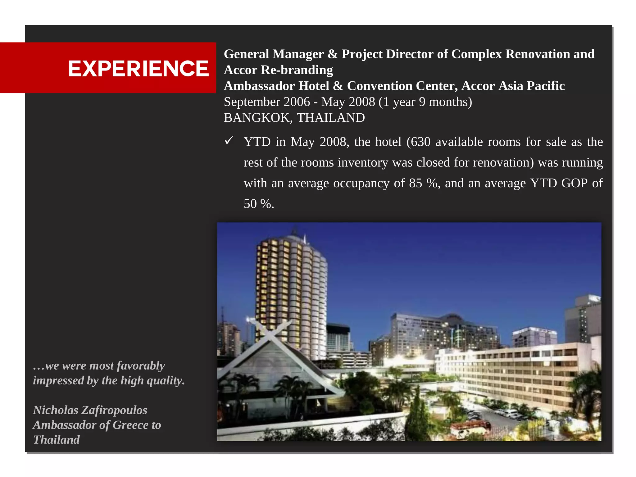 General Manager & Project Director of Complex Renovation and
      EXPERIENCE                 Accor Re-branding
                                 Ambassador Hotel & Convention Center, Accor Asia Pacific
                                 September 2006 - May 2008 (1 year 9 months)
                                 BANGKOK, THAILAND
                                  YTD in May 2008, the hotel (630 available rooms for sale as the
                                    rest of the rooms inventory was closed for renovation) was running
                                    with an average occupancy of 85 %, and an average YTD GOP of
                                    50 %.




…we were most favorably
impressed by the high quality.

Nicholas Zafiropoulos
Ambassador of Greece to
Thailand
 