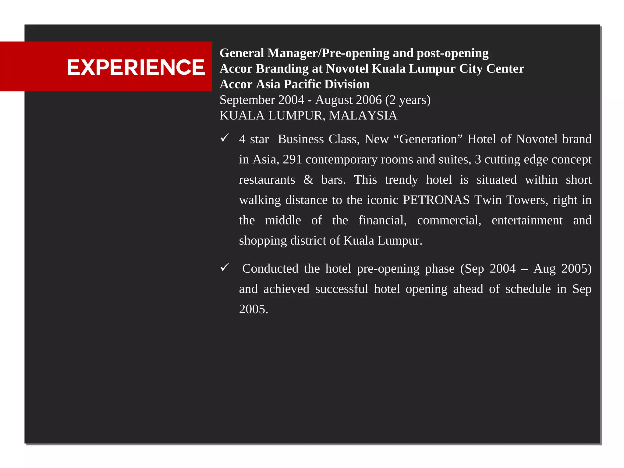 General Manager/Pre-opening and post-opening
EXPERIENCE   Accor Branding at Novotel Kuala Lumpur City Center
             Accor Asia Pacific Division
             September 2004 - August 2006 (2 years)
             KUALA LUMPUR, MALAYSIA
              4 star Business Class, New “Generation” Hotel of Novotel brand
                in Asia, 291 contemporary rooms and suites, 3 cutting edge concept
                restaurants & bars. This trendy hotel is situated within short
                walking distance to the iconic PETRONAS Twin Towers, right in
                the middle of the financial, commercial, entertainment and
                shopping district of Kuala Lumpur.

              Conducted the hotel pre-opening phase (Sep 2004 – Aug 2005)
                and achieved successful hotel opening ahead of schedule in Sep
                2005.
 