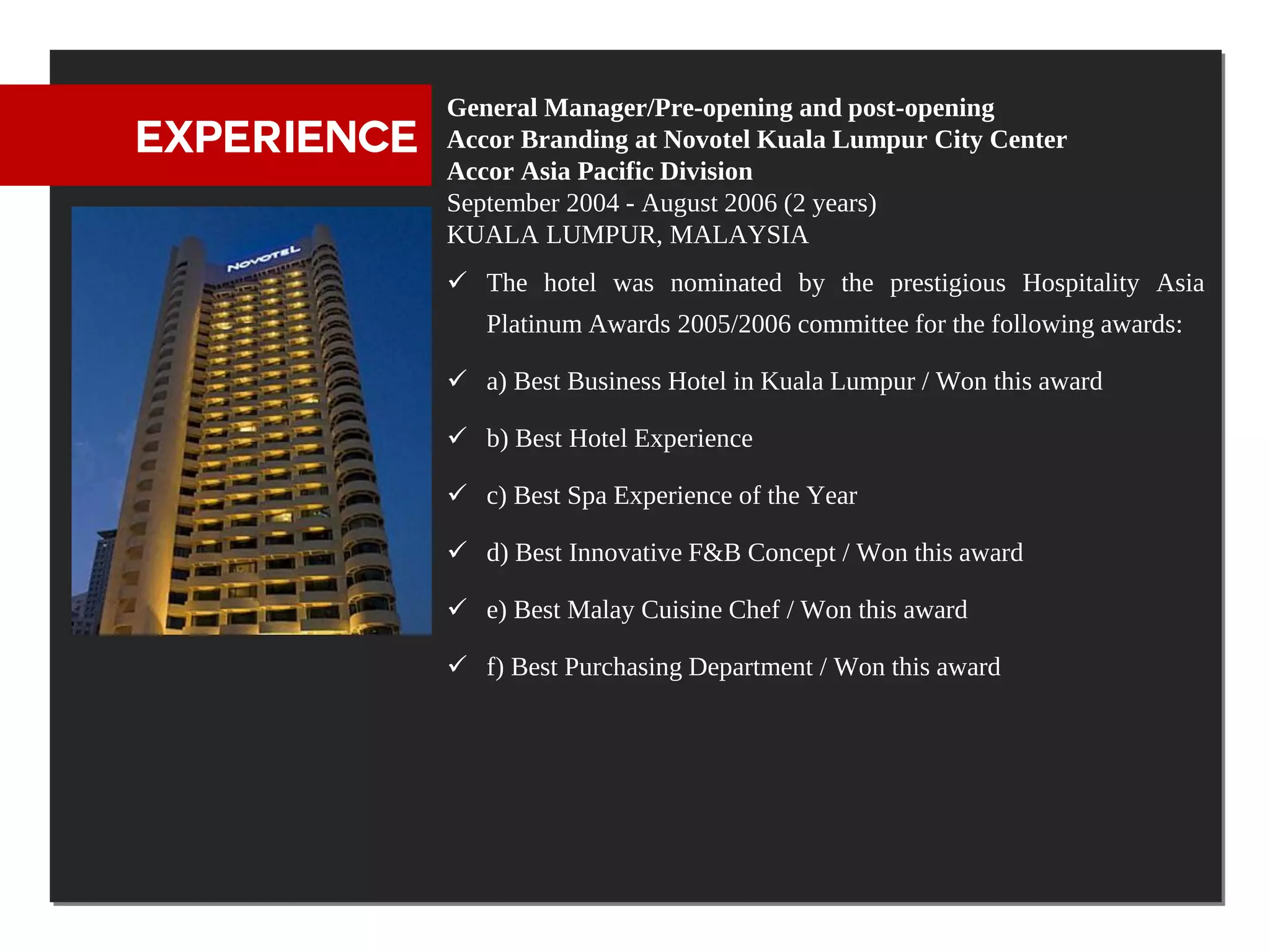 General Manager/Pre-opening and post-opening
EXPERIENCE   Accor Branding at Novotel Kuala Lumpur City Center
             Accor Asia Pacific Division
             September 2004 - August 2006 (2 years)
             KUALA LUMPUR, MALAYSIA
              The hotel was nominated by the prestigious Hospitality Asia
                Platinum Awards 2005/2006 committee for the following awards:

              a) Best Business Hotel in Kuala Lumpur / Won this award

              b) Best Hotel Experience

              c) Best Spa Experience of the Year

              d) Best Innovative F&B Concept / Won this award

              e) Best Malay Cuisine Chef / Won this award

              f) Best Purchasing Department / Won this award
 