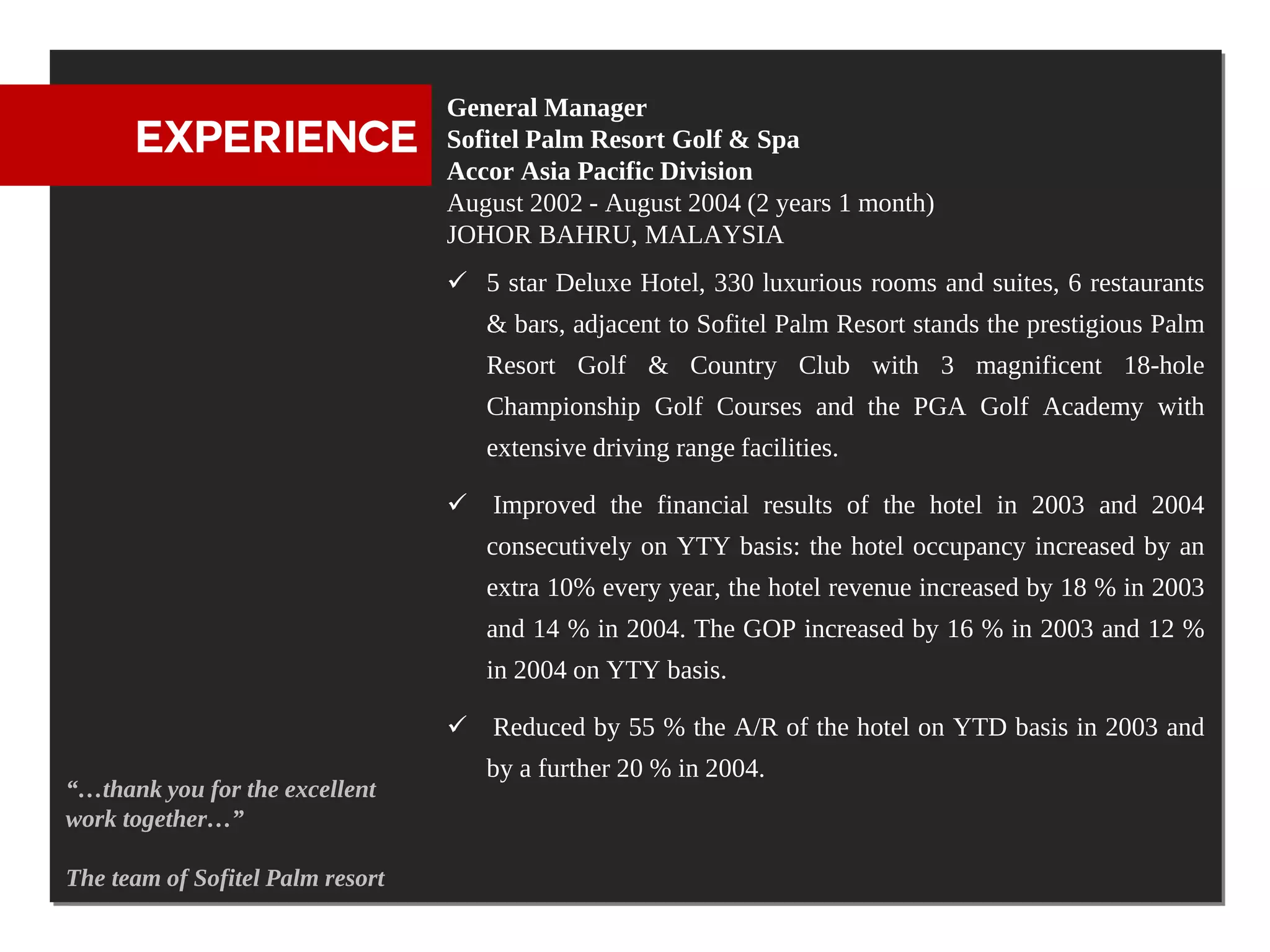 General Manager
      EXPERIENCE                  Sofitel Palm Resort Golf & Spa
                                  Accor Asia Pacific Division
                                  August 2002 - August 2004 (2 years 1 month)
                                  JOHOR BAHRU, MALAYSIA
                                   5 star Deluxe Hotel, 330 luxurious rooms and suites, 6 restaurants
                                     & bars, adjacent to Sofitel Palm Resort stands the prestigious Palm
                                     Resort Golf & Country Club with 3 magnificent 18-hole
                                     Championship Golf Courses and the PGA Golf Academy with
                                     extensive driving range facilities.

                                   Improved the financial results of the hotel in 2003 and 2004
                                     consecutively on YTY basis: the hotel occupancy increased by an
                                     extra 10% every year, the hotel revenue increased by 18 % in 2003
                                     and 14 % in 2004. The GOP increased by 16 % in 2003 and 12 %
                                     in 2004 on YTY basis.

                                   Reduced by 55 % the A/R of the hotel on YTD basis in 2003 and
                                     by a further 20 % in 2004.
“…thank you for the excellent
work together…”

The team of Sofitel Palm resort
 