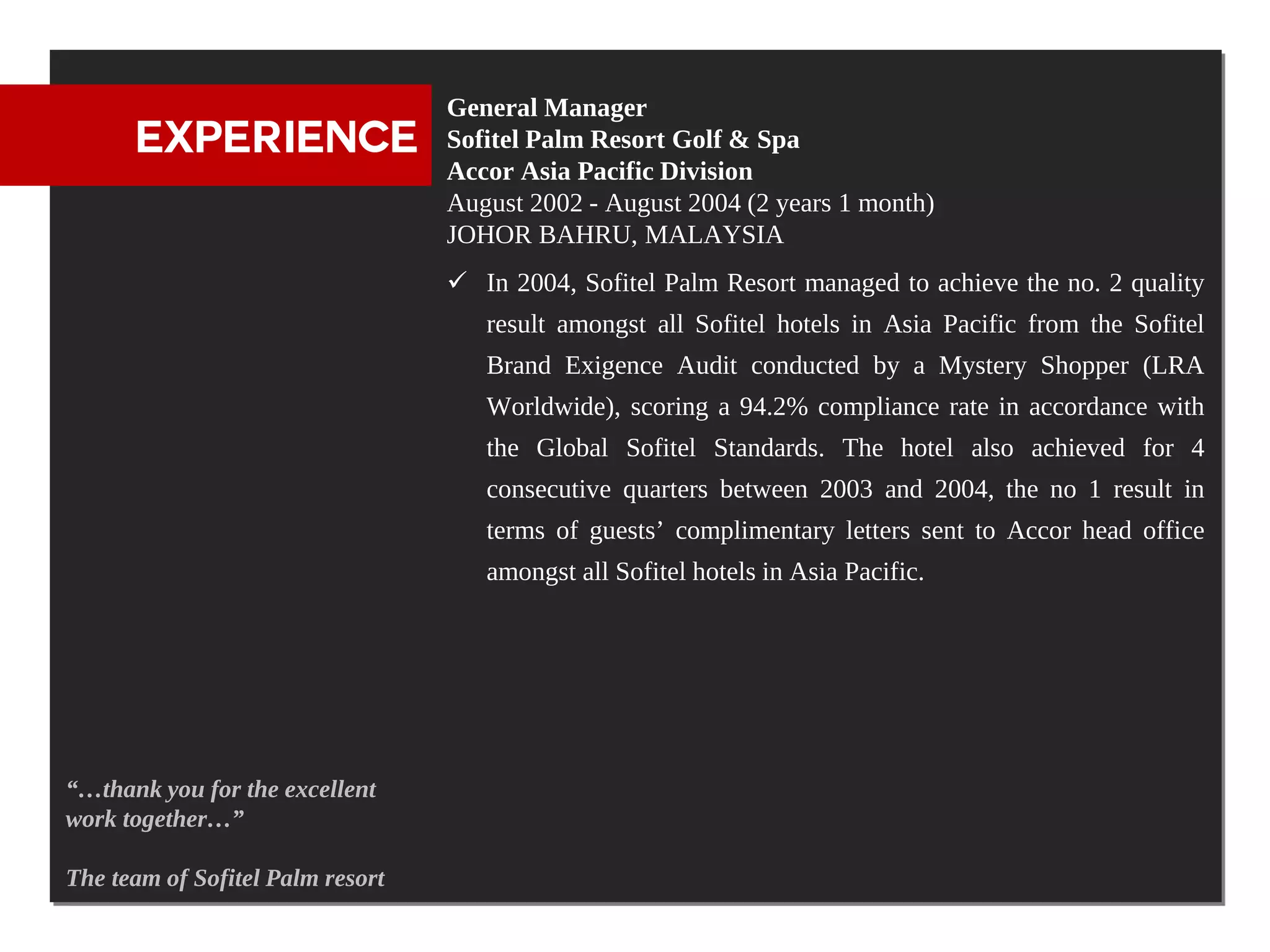 General Manager
      EXPERIENCE                  Sofitel Palm Resort Golf & Spa
                                  Accor Asia Pacific Division
                                  August 2002 - August 2004 (2 years 1 month)
                                  JOHOR BAHRU, MALAYSIA
                                   In 2004, Sofitel Palm Resort managed to achieve the no. 2 quality
                                     result amongst all Sofitel hotels in Asia Pacific from the Sofitel
                                     Brand Exigence Audit conducted by a Mystery Shopper (LRA
                                     Worldwide), scoring a 94.2% compliance rate in accordance with
                                     the Global Sofitel Standards. The hotel also achieved for 4
                                     consecutive quarters between 2003 and 2004, the no 1 result in
                                     terms of guests’ complimentary letters sent to Accor head office
                                     amongst all Sofitel hotels in Asia Pacific.




“…thank you for the excellent
work together…”

The team of Sofitel Palm resort
 