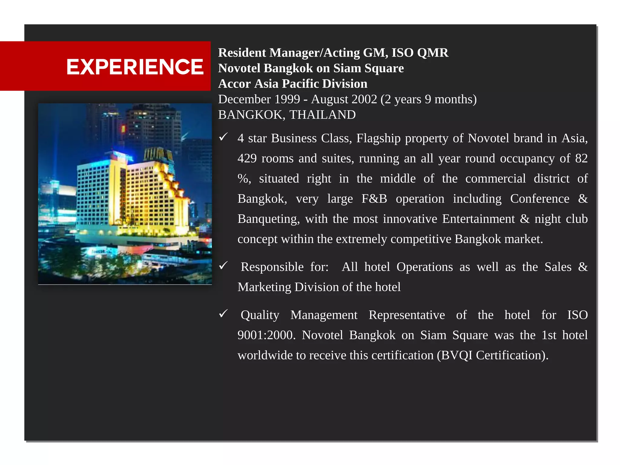 Resident Manager/Acting GM, ISO QMR
EXPERIENCE   Novotel Bangkok on Siam Square
             Accor Asia Pacific Division
             December 1999 - August 2002 (2 years 9 months)
             BANGKOK, THAILAND
              4 star Business Class, Flagship property of Novotel brand in Asia,
                429 rooms and suites, running an all year round occupancy of 82
                %, situated right in the middle of the commercial district of
                Bangkok, very large F&B operation including Conference &
                Banqueting, with the most innovative Entertainment & night club
                concept within the extremely competitive Bangkok market.

              Responsible for: All hotel Operations as well as the Sales &
                Marketing Division of the hotel

              Quality Management Representative of the hotel for ISO
                9001:2000. Novotel Bangkok on Siam Square was the 1st hotel
                worldwide to receive this certification (BVQI Certification).
 