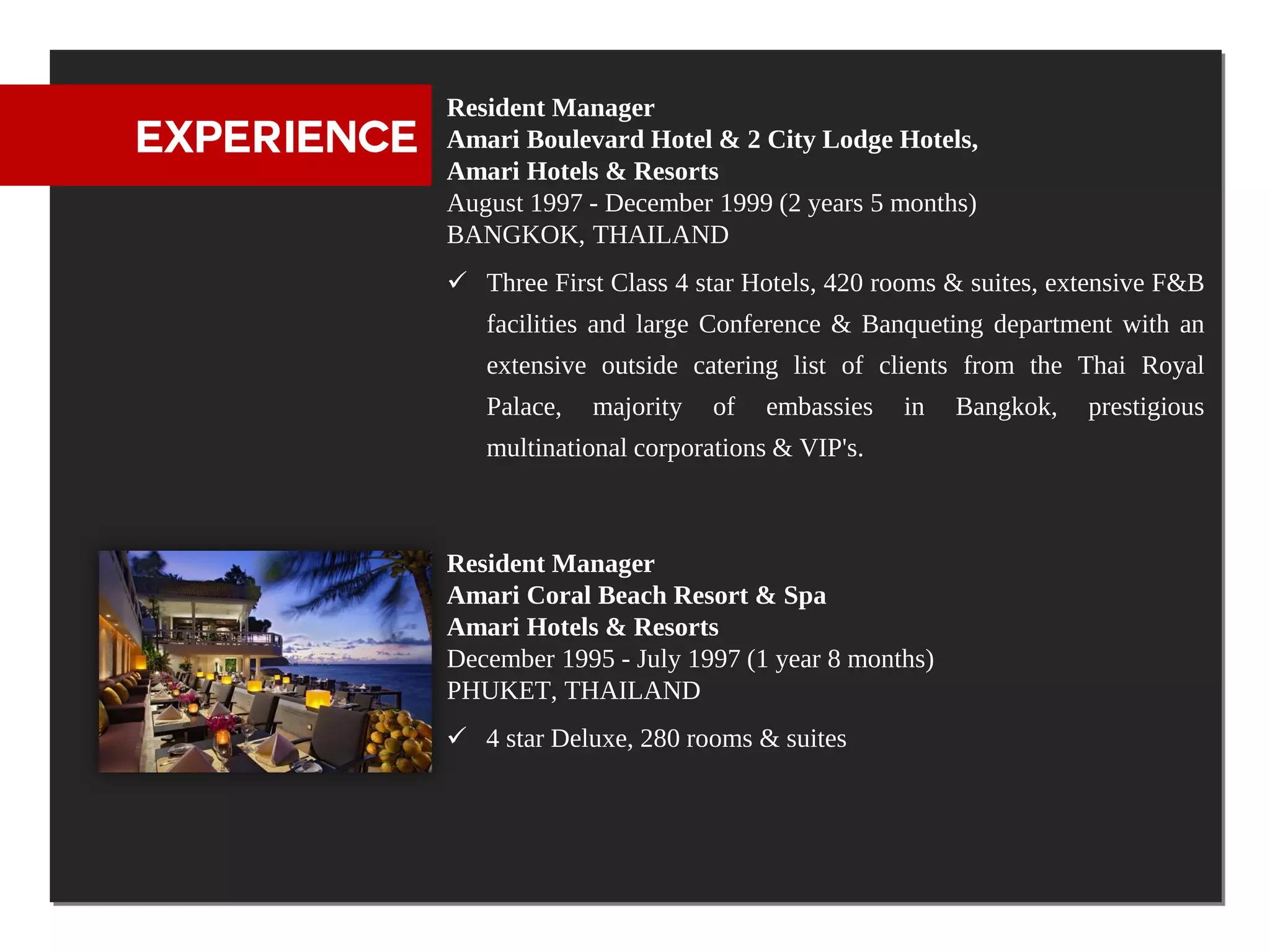 Resident Manager
EXPERIENCE   Amari Boulevard Hotel & 2 City Lodge Hotels,
             Amari Hotels & Resorts
             August 1997 - December 1999 (2 years 5 months)
             BANGKOK, THAILAND
              Three First Class 4 star Hotels, 420 rooms & suites, extensive F&B
                facilities and large Conference & Banqueting department with an
                extensive outside catering list of clients from the Thai Royal
                Palace,   majority   of   embassies   in   Bangkok,   prestigious
                multinational corporations & VIP's.



             Resident Manager
             Amari Coral Beach Resort & Spa
             Amari Hotels & Resorts
             December 1995 - July 1997 (1 year 8 months)
             PHUKET, THAILAND
              4 star Deluxe, 280 rooms & suites
 