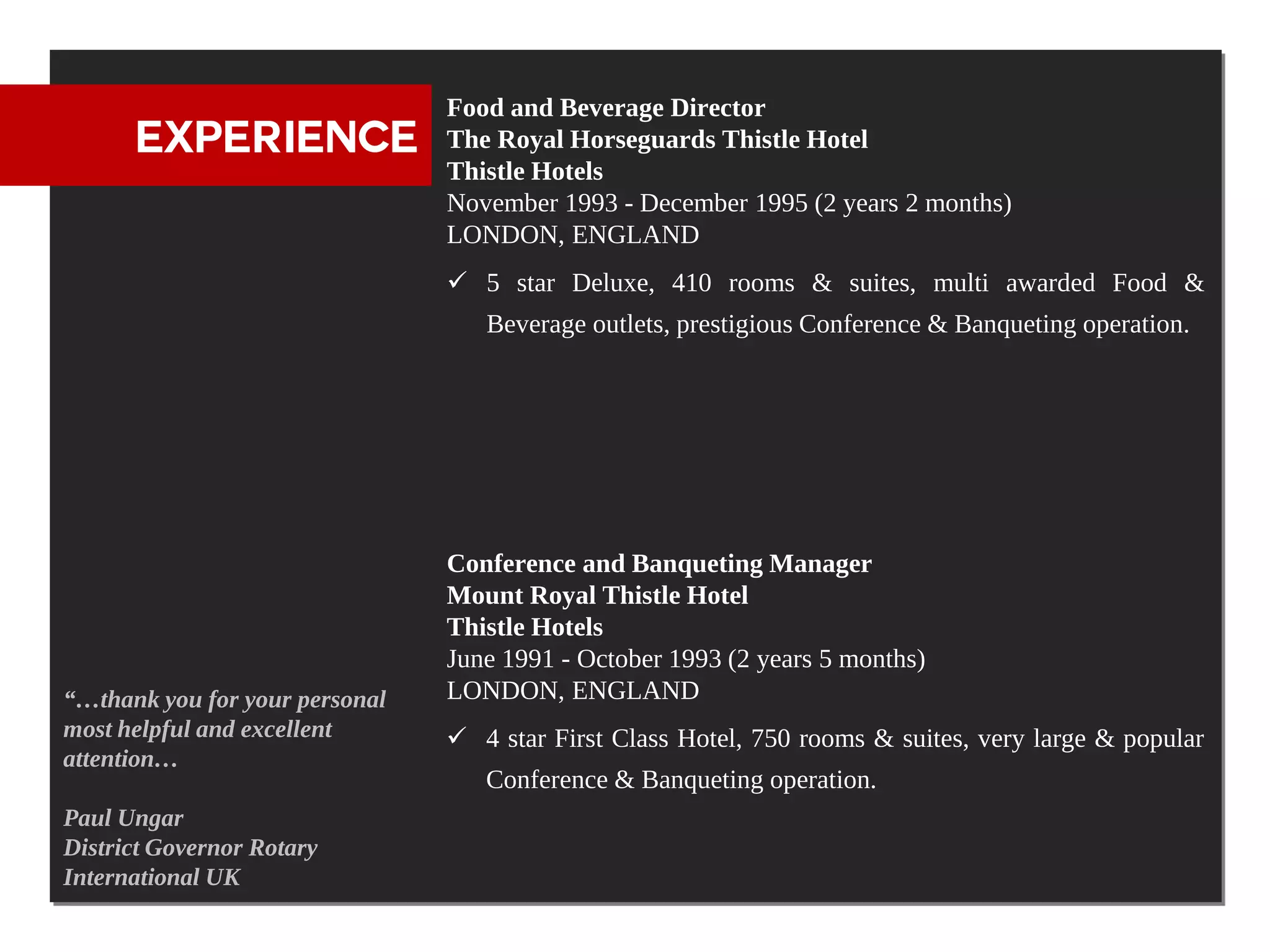 Food and Beverage Director
      EXPERIENCE                The Royal Horseguards Thistle Hotel
                                Thistle Hotels
                                November 1993 - December 1995 (2 years 2 months)
                                LONDON, ENGLAND
                                 5 star Deluxe, 410 rooms & suites, multi awarded Food &
                                   Beverage outlets, prestigious Conference & Banqueting operation.




                                Conference and Banqueting Manager
                                Mount Royal Thistle Hotel
                                Thistle Hotels
                                June 1991 - October 1993 (2 years 5 months)
“…thank you for your personal   LONDON, ENGLAND
most helpful and excellent       4 star First Class Hotel, 750 rooms & suites, very large & popular
attention…
                                   Conference & Banqueting operation.
Paul Ungar
District Governor Rotary
International UK
 