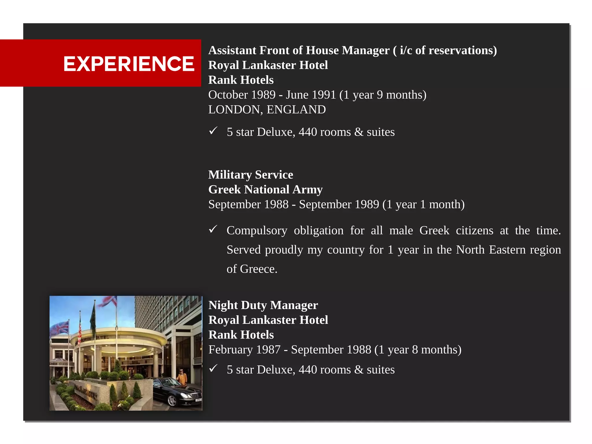 Assistant Front of House Manager ( i/c of reservations)
EXPERIENCE   Royal Lankaster Hotel
             Rank Hotels
             October 1989 - June 1991 (1 year 9 months)
             LONDON, ENGLAND
              5 star Deluxe, 440 rooms & suites


             Military Service
             Greek National Army
             September 1988 - September 1989 (1 year 1 month)

              Compulsory obligation for all male Greek citizens at the time.
                Served proudly my country for 1 year in the North Eastern region
                of Greece.

             Night Duty Manager
             Royal Lankaster Hotel
             Rank Hotels
             February 1987 - September 1988 (1 year 8 months)
              5 star Deluxe, 440 rooms & suites
 