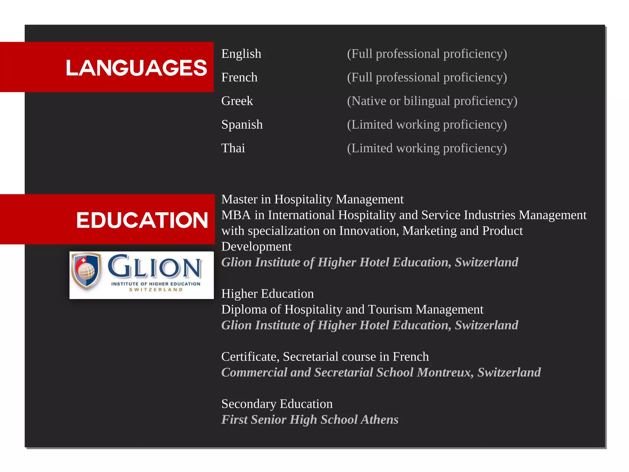 English               (Full professional proficiency)
  LANGUAGES    French                (Full professional proficiency)
               Greek                 (Native or bilingual proficiency)
               Spanish               (Limited working proficiency)
               Thai                  (Limited working proficiency)



EDUCATION      Master in Hospitality Management
               MBA in International Hospitality and Service Industries Management
   EDUCATION   with specialization on Innovation, Marketing and Product
               Development
               Glion Institute of Higher Hotel Education, Switzerland

               Higher Education
               Diploma of Hospitality and Tourism Management
               Glion Institute of Higher Hotel Education, Switzerland

               Certificate, Secretarial course in French
               Commercial and Secretarial School Montreux, Switzerland

               Secondary Education
               First Senior High School Athens
 