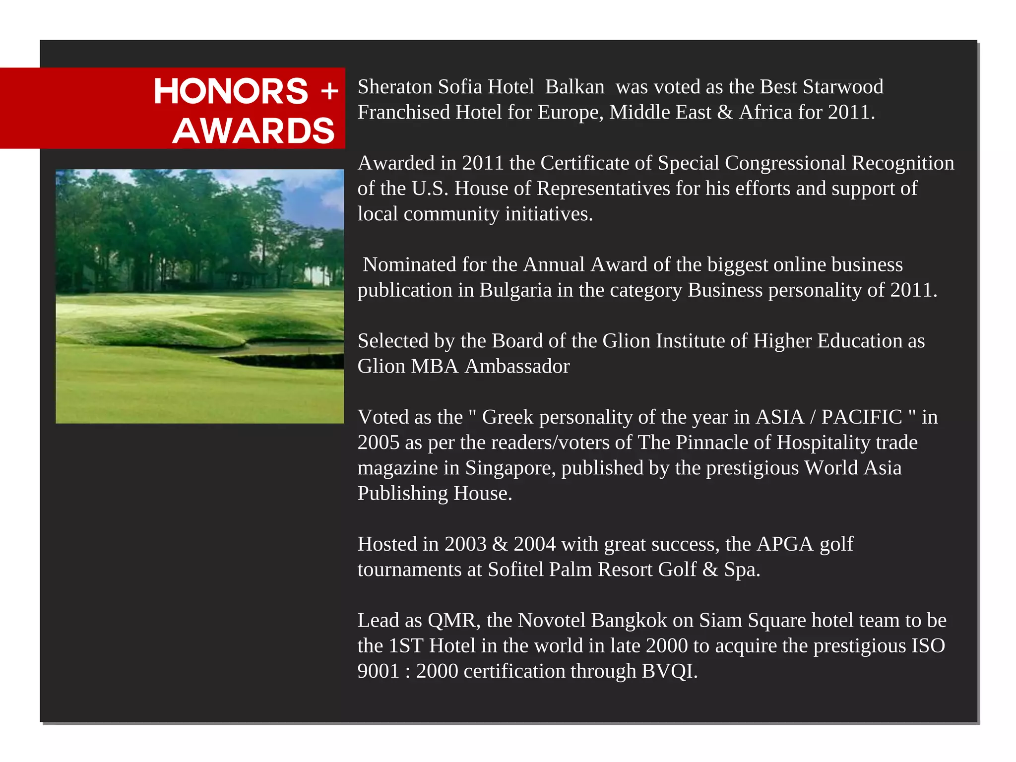 HONORS +   Sheraton Sofia Hotel Balkan was voted as the Best Starwood
           Franchised Hotel for Europe, Middle East & Africa for 2011.
 AWARDS
           Awarded in 2011 the Certificate of Special Congressional Recognition
           of the U.S. House of Representatives for his efforts and support of
           local community initiatives.

           Nominated for the Annual Award of the biggest online business
           publication in Bulgaria in the category Business personality of 2011.

           Selected by the Board of the Glion Institute of Higher Education as
           Glion MBA Ambassador

           Voted as the " Greek personality of the year in ASIA / PACIFIC " in
           2005 as per the readers/voters of The Pinnacle of Hospitality trade
           magazine in Singapore, published by the prestigious World Asia
           Publishing House.

           Hosted in 2003 & 2004 with great success, the APGA golf
           tournaments at Sofitel Palm Resort Golf & Spa.

           Lead as QMR, the Novotel Bangkok on Siam Square hotel team to be
           the 1ST Hotel in the world in late 2000 to acquire the prestigious ISO
           9001 : 2000 certification through BVQI.
 