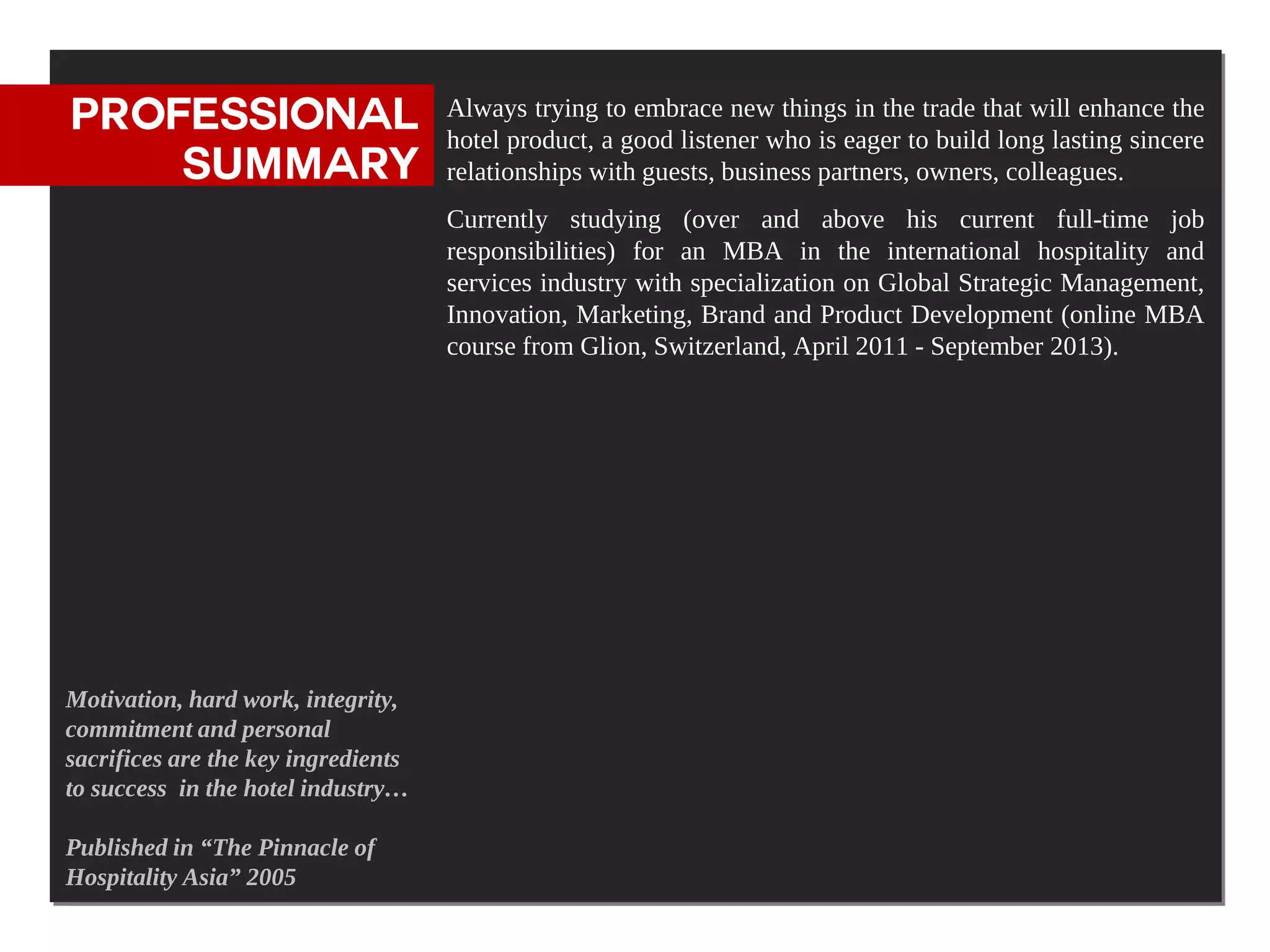 PROFESSIONAL                         Always trying to embrace new things in the trade that will enhance the
                                     hotel product, a good listener who is eager to build long lasting sincere
    SUMMARY                          relationships with guests, business partners, owners, colleagues.
                                     Currently studying (over and above his current full-time job
                                     responsibilities) for an MBA in the international hospitality and
                                     services industry with specialization on Global Strategic Management,
                                     Innovation, Marketing, Brand and Product Development (online MBA
                                     course from Glion, Switzerland, April 2011 - September 2013).




Motivation, hard work, integrity,
commitment and personal
sacrifices are the key ingredients
to success in the hotel industry…

Published in “The Pinnacle of
Hospitality Asia” 2005
 