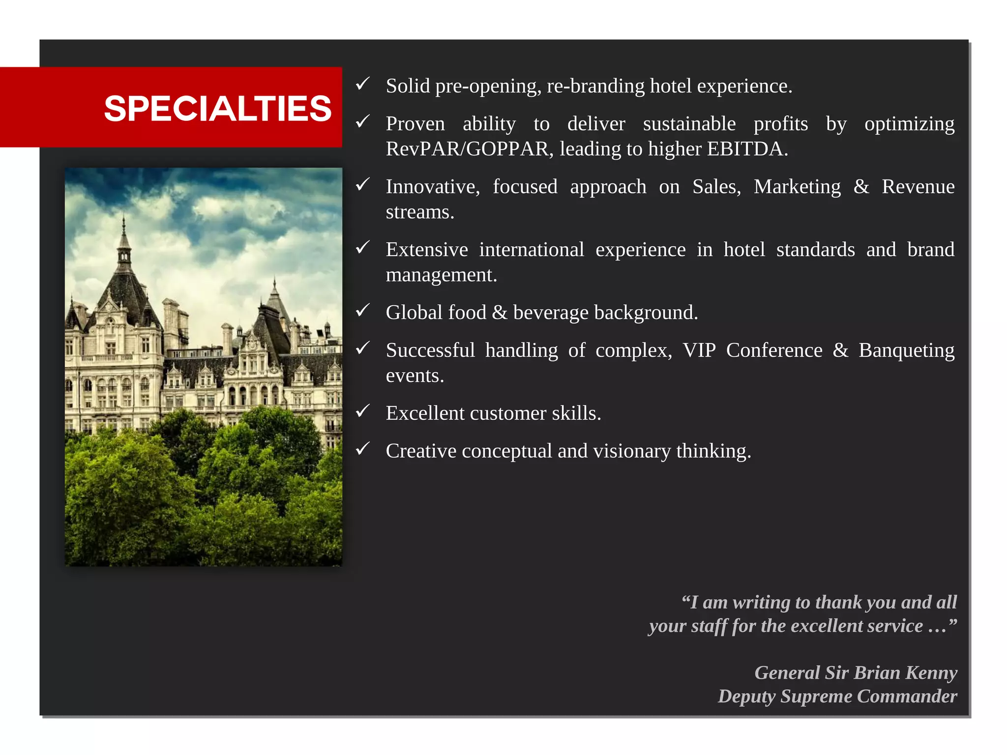  Solid pre-opening, re-branding hotel experience.
SPECIALTIES    Proven ability to deliver sustainable profits by optimizing
                RevPAR/GOPPAR, leading to higher EBITDA.
               Innovative, focused approach on Sales, Marketing & Revenue
                streams.
               Extensive international experience in hotel standards and brand
                management.
               Global food & beverage background.
               Successful handling of complex, VIP Conference & Banqueting
                events.
               Excellent customer skills.
               Creative conceptual and visionary thinking.




                                                  “I am writing to thank you and all
                                               your staff for the excellent service …”

                                                          General Sir Brian Kenny
                                                       Deputy Supreme Commander
 