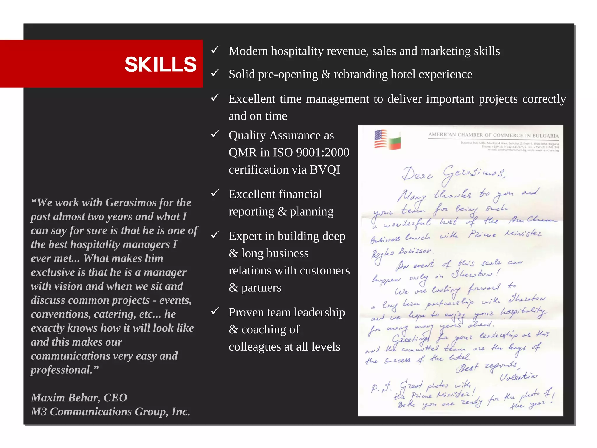  Modern hospitality revenue, sales and marketing skills
                    SKILLS               Solid pre-opening & rebranding hotel experience
                                         Excellent time management to deliver important projects correctly
                                          and on time
                                         Quality Assurance as
                                          QMR in ISO 9001:2000
                                          certification via BVQI
                                         Excellent financial
“We work with Gerasimos for the
past almost two years and what I          reporting & planning
can say for sure is that he is one of
                                         Expert in building deep
the best hospitality managers I
ever met... What makes him                & long business
exclusive is that he is a manager         relations with customers
with vision and when we sit and           & partners
discuss common projects - events,
conventions, catering, etc... he         Proven team leadership
exactly knows how it will look like       & coaching of
and this makes our                        colleagues at all levels
communications very easy and
professional.”

Maxim Behar, CEO
M3 Communications Group, Inc.
 