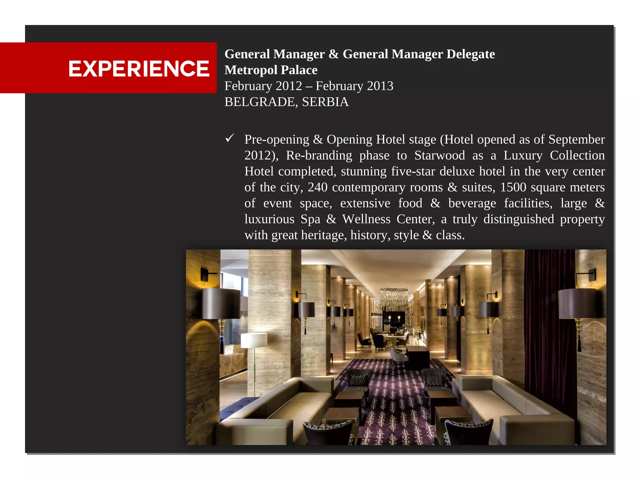 General Manager & General Manager Delegate
EXPERIENCE   Metropol Palace
             February 2012 – February 2013
             BELGRADE, SERBIA

              Pre-opening & Opening Hotel stage (Hotel opened as of September
               2012), Re-branding phase to Starwood as a Luxury Collection
               Hotel completed, stunning five-star deluxe hotel in the very center
               of the city, 240 contemporary rooms & suites, 1500 square meters
               of event space, extensive food & beverage facilities, large &
               luxurious Spa & Wellness Center, a truly distinguished property
               with great heritage, history, style & class.
 