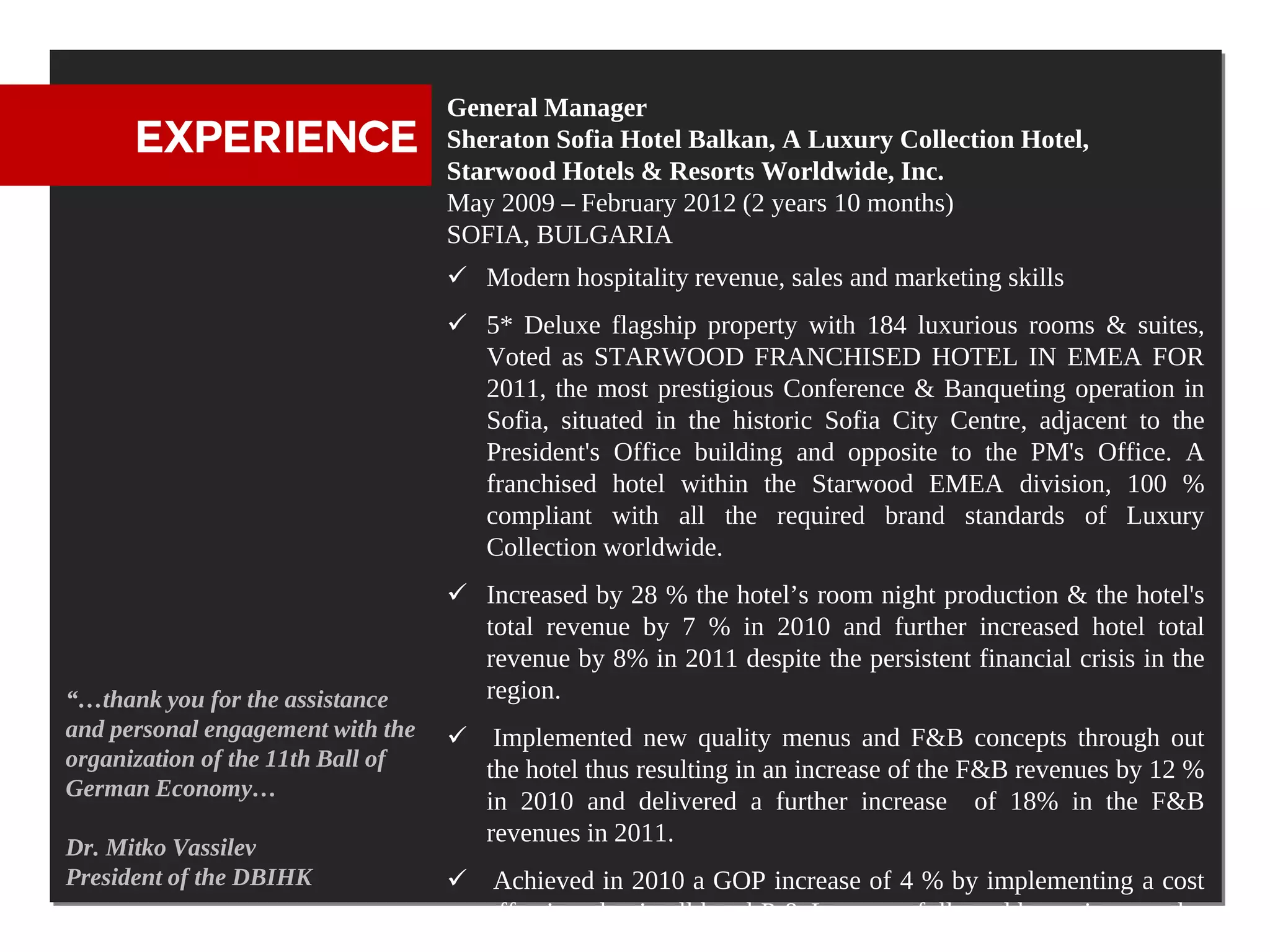 General Manager
      EXPERIENCE                   Sheraton Sofia Hotel Balkan, A Luxury Collection Hotel,
                                   Starwood Hotels & Resorts Worldwide, Inc.
                                   May 2009 – February 2012 (2 years 10 months)
                                   SOFIA, BULGARIA
                                    Modern hospitality revenue, sales and marketing skills
                                    5* Deluxe flagship property with 184 luxurious rooms & suites,
                                     Voted as STARWOOD FRANCHISED HOTEL IN EMEA FOR
                                     2011, the most prestigious Conference & Banqueting operation in
                                     Sofia, situated in the historic Sofia City Centre, adjacent to the
                                     President's Office building and opposite to the PM's Office. A
                                     franchised hotel within the Starwood EMEA division, 100 %
                                     compliant with all the required brand standards of Luxury
                                     Collection worldwide.
                                    Increased by 28 % the hotel’s room night production & the hotel's
                                     total revenue by 7 % in 2010 and further increased hotel total
                                     revenue by 8% in 2011 despite the persistent financial crisis in the
“…thank you for the assistance       region.
and personal engagement with the    Implemented new quality menus and F&B concepts through out
organization of the 11th Ball of     the hotel thus resulting in an increase of the F&B revenues by 12 %
German Economy…
                                     in 2010 and delivered a further increase of 18% in the F&B
                                     revenues in 2011.
Dr. Mitko Vassilev
President of the DBIHK              Achieved in 2010 a GOP increase of 4 % by implementing a cost
                                     effective plan in all hotel P & L centers followed by an increase by
 