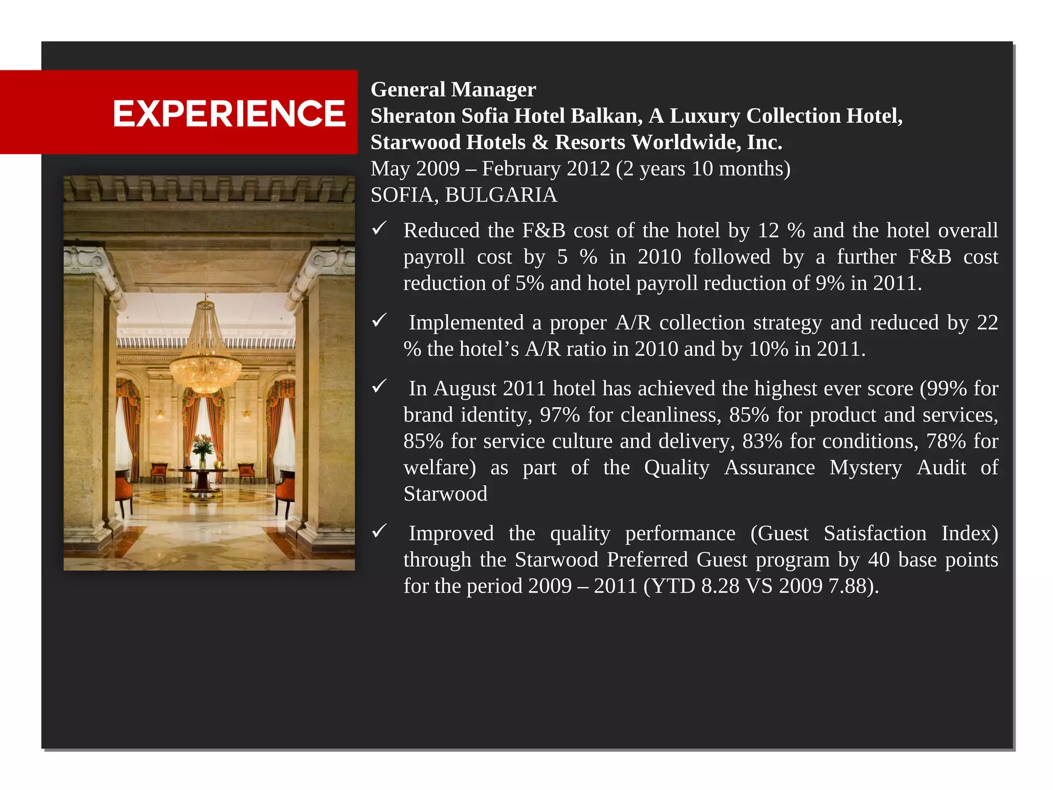 General Manager
EXPERIENCE   Sheraton Sofia Hotel Balkan, A Luxury Collection Hotel,
             Starwood Hotels & Resorts Worldwide, Inc.
             May 2009 – February 2012 (2 years 10 months)
             SOFIA, BULGARIA
              Reduced the F&B cost of the hotel by 12 % and the hotel overall
               payroll cost by 5 % in 2010 followed by a further F&B cost
               reduction of 5% and hotel payroll reduction of 9% in 2011.
              Implemented a proper A/R collection strategy and reduced by 22
               % the hotel’s A/R ratio in 2010 and by 10% in 2011.
              In August 2011 hotel has achieved the highest ever score (99% for
               brand identity, 97% for cleanliness, 85% for product and services,
               85% for service culture and delivery, 83% for conditions, 78% for
               welfare) as part of the Quality Assurance Mystery Audit of
               Starwood
              Improved the quality performance (Guest Satisfaction Index)
               through the Starwood Preferred Guest program by 40 base points
               for the period 2009 – 2011 (YTD 8.28 VS 2009 7.88).
 