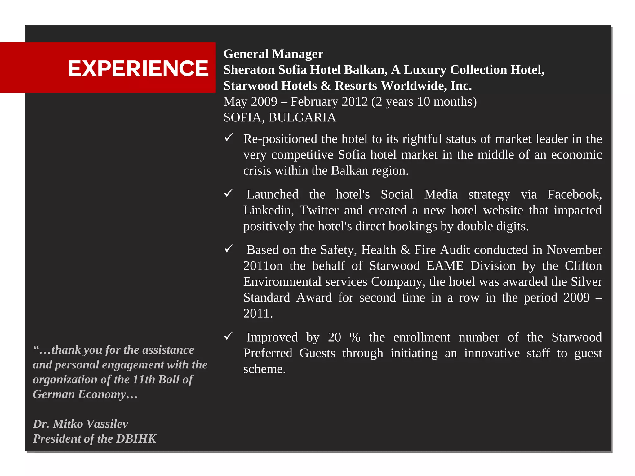 General Manager
      EXPERIENCE                   Sheraton Sofia Hotel Balkan, A Luxury Collection Hotel,
                                   Starwood Hotels & Resorts Worldwide, Inc.
                                   May 2009 – February 2012 (2 years 10 months)
                                   SOFIA, BULGARIA
                                    Re-positioned the hotel to its rightful status of market leader in the
                                     very competitive Sofia hotel market in the middle of an economic
                                     crisis within the Balkan region.
                                    Launched the hotel's Social Media strategy via Facebook,
                                     Linkedin, Twitter and created a new hotel website that impacted
                                     positively the hotel's direct bookings by double digits.
                                    Based on the Safety, Health & Fire Audit conducted in November
                                     2011on the behalf of Starwood EAME Division by the Clifton
                                     Environmental services Company, the hotel was awarded the Silver
                                     Standard Award for second time in a row in the period 2009 –
                                     2011.
                                    Improved by 20 % the enrollment number of the Starwood
“…thank you for the assistance       Preferred Guests through initiating an innovative staff to guest
and personal engagement with the     scheme.
organization of the 11th Ball of
German Economy…

Dr. Mitko Vassilev
President of the DBIHK
 