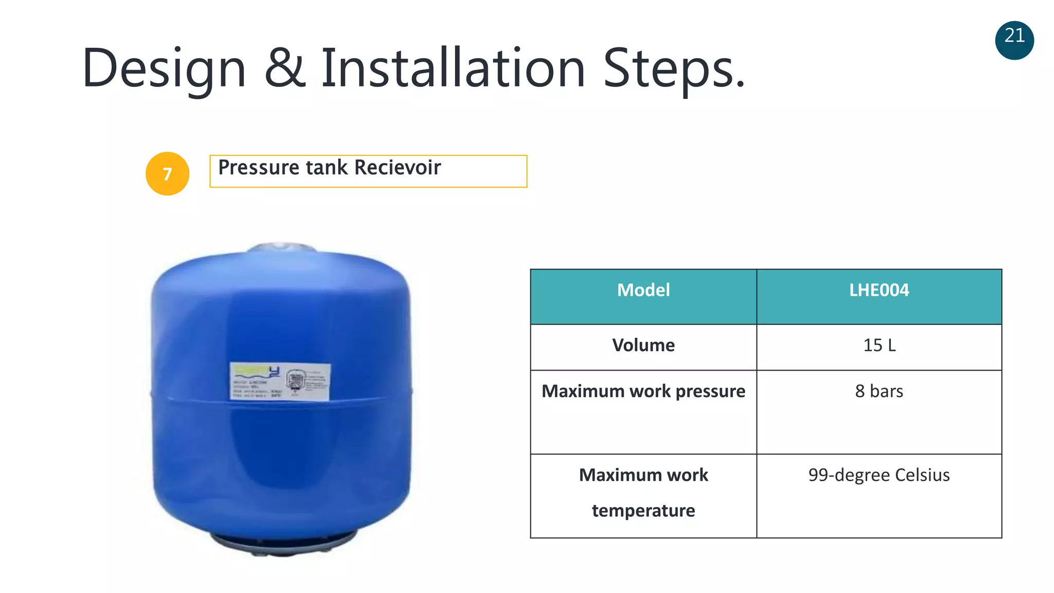 Design & Installation Steps.
21
Model LHE004
Volume 15 L
Maximum work pressure 8 bars
Maximum work
temperature
99-degree Celsius
7 Pressure tank Recievoir
 