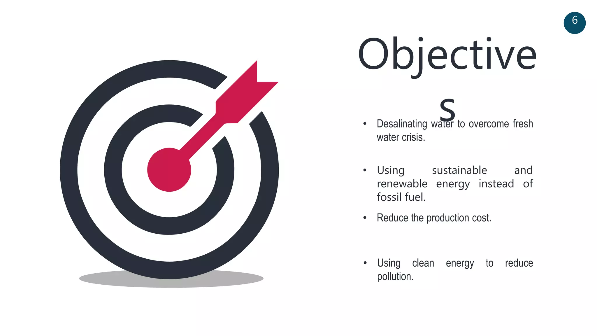 Objective
s• Desalinating water to overcome fresh
water crisis.
• Using sustainable and
renewable energy instead of
fossil fuel.
6
• Reduce the production cost.
• Using clean energy to reduce
pollution.
 