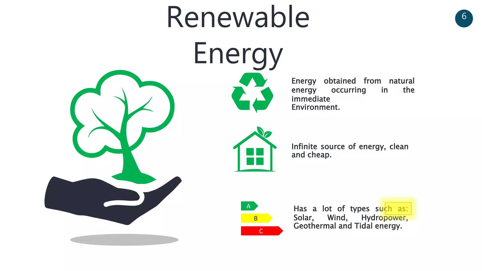 Renewable
Energy
Energy obtained from natural
energy occurring in the
immediate
Environment.
Infinite source of energy, clean
and cheap.
Has a lot of types such as:
Solar, Wind, Hydropower,
Geothermal and Tidal energy.
C
B
A
6
 