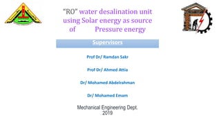 “RO” water desalination unit
using Solar energy as source
of Pressure energy
Supervisors
Prof Dr/ Ramdan Sakr
Prof Dr/ Ahmed Attia
Dr/ Mohamed Abdelrahman
Dr/ Mohamed Emam
Mechanical Engineering Dept.
2019
 