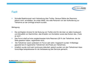 Fazit

   Schnelle Reaktionszeit nach Verbreitung über Twitter. Genaue Stärke der Resonanz
   jedoch nicht ermittelbar, da unklar bleibt, wie viele Personen von der Aufforderung zur
   Teilnahme an der Umfrage erreicht wurden.

Befragung:

   Die wichtigsten Anreize für die Nutzung von Twitter sind für die User vor allem Austausch
   und Aktualität von Nachrichten, das Knüpfen von Kontakten sowie das Nutzen des „Tools
   an sich“.
   Das Forum stieß auf eine vergleichsweise hohe Resonanz (29 % der Teilnehmer, die die
   Seite gesehen haben, registrierten sich).
    Die Teilnehmer waren außerdem im Forum sehr aktiv: Insgesamt wurden 19 Beiträge
   gepostet bei 24 registrierten Teilnehmern (0,8 Posts pro Teilnehmer).
   Inhaltlich wurde nicht sehr kontrovers diskutiert, jedoch wurden von den Teilnehmern klare
   Vorschläge beispielsweise für die Verbesserung des Services gemacht.
 