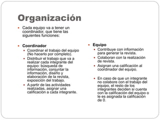 Organización
 Cada equipo va a tener un
coordinador, que tiene las
siguientes funciones:
 Coordinador
 Coordinar el trabajo del equipo
(No hacerlo por completo).
 Distribuir el trabajo que va a
realizar cada integrante del
equipo: búsqueda de
información, conjuntar la
información, diseño y
elaboración de la revista,
exposición del trabajo.
 A partir de las actividades
realizadas, asignar una
calificación a cada integrante.
 Equipo
 Contribuye con información
para generar la revista.
 Colaboran con la realización
de revista.
 Asignan una calificación al
coordinador del equipo.
 En caso de que un integrante
no colabore con el trabajo del
equipo, el resto de los
integrantes deciden si cuenta
con la calificación del equipo o
le es asignada la calificación
de 0.
 